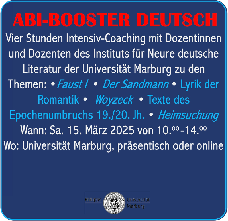 Plakat mit folgendem Text: Pfeil zu Abi Booster Deutsch Schriftzug: Vier Stunden Intensiv-Coaching mit Dozentinnen und Dozenten des Instituts für Neure deutsche Literatur der Universität Marburg zu den Themen: Faust I, Der Sandmann, romantische Lyrik, Texte des Epochenumbruchs, 19./20. Jahrhundert, Woyzeck, Heimsuchung Wann: 15. März 2025 von 10.00-14.00 Uhr Wo: an der Universität Marburg in Präsenz oder online